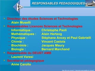 Directeur des études Sciences et Technologies Alain Muselli Responsables Licences Sciences et Technologies Informatique :  Christophe Paoli Mathématiques :  Alain Hertzog Physique :  Stéphane Ancey et Paul Gabrielli Chimie :  Vincent Castola Biochimie :  Jacques Maury Biologie :  Bernard Marchand Responsable du DEUST AMB Laurent Varesi Secrétariat pédagogique   Anne Carollo   RESPONSABLES PEDAGOGIQUES 