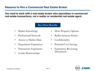 Proprietary & Confidential Page 17
Reasons to Hire a Commercial Real Estate Broker
You need to work with a real estate broker who specializes in commercial
real estate transactions, not a realtor or residential real estate agent.
• Market Knowledge
• Professional Network
• Access to Market Data
• Negotiation Experience
• Transaction Experience
• Lender Relationships
• More Property Options
• Buffer between Parties
• Confidentiality
• Potential Cost Savings
• Experience Reviewing
Documents
Key Client Benefits
 