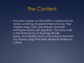 The Content

 The series centers on the Griffins, a dysfunctional
  family consisting of parents Peter and Lois; their
  children Meg, Chris, and Stewie; and their
  anthropomorphic pet dog Brian. The show is set
  in the fictional city of Quahog, Rhode
  Island, and exhibits much of its humor in the form
  of cutaway gags that often lampoon American
  culture.
 