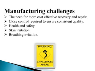 Manufacturing challenges
 The need for more cost effective recovery and repair.
 Close control required to ensure consistent quality.
 Health and safety.
 Skin irritation.
 Breathing irritation.
 