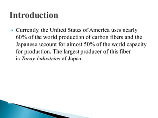  Currently, the United States of America uses nearly
60% of the world production of carbon fibers and the
Japanese account for almost 50% of the world capacity
for production. The largest producer of this fiber
is Toray Industries of Japan.
 