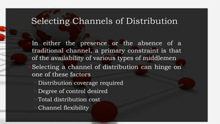 Selecting Channels of Distribution
 In either the presence or the absence of a
traditional channel, a primary constraint is that
of the availability of various types of middlemen
 Selecting a channel of distribution can hinge on
one of these factors
 Distribution coverage required
 Degree of control desired
 Total distribution cost
 Channel flexibility
 