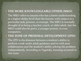  THE MORE KNOWLEDGEABLE OTHER (MKO)
The MKO refers to anyone who has a better understanding
or a higher ability level than the learner, with respect to a
particular task, process, or concept. The MKO is normally
thought of as being a teacher, coach, or older adult, but the
MKO could also be peers, a younger person, or even
computers.
 THE ZONE OF PROXIMAL DEVELOPMENT (ZPD)
The ZPD is the distance between a student’s ability to
perform a task under adult guidance and/or with peer
collaboration and the student’s ability solving the problem
independently. According to Vygotsky, learning occurred in
this zone.
 