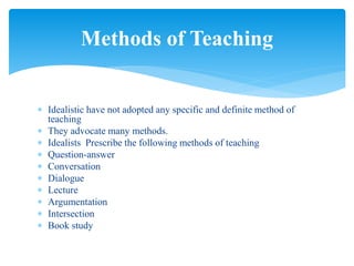  Idealistic have not adopted any specific and definite method of
teaching
 They advocate many methods.
 Idealists Prescribe the following methods of teaching
 Question-answer
 Conversation
 Dialogue
 Lecture
 Argumentation
 Intersection
 Book study
Methods of Teaching
 