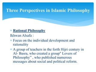  Rational Philosophy
Ikhwan Alsafa :
 Focus on the individual development and
rationality
 A group of teachers in the forth Hijri century in
Al- Basra, who created a group" Lovers of
Philosophy” , who published numerous
messages about social and political reform.
Three Perspectives in Islamic Philosophy
 