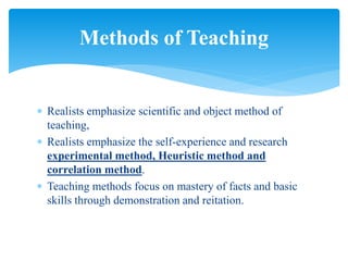  Realists emphasize scientific and object method of
teaching,
 Realists emphasize the self-experience and research
experimental method, Heuristic method and
correlation method.
 Teaching methods focus on mastery of facts and basic
skills through demonstration and reitation.
Methods of Teaching
 