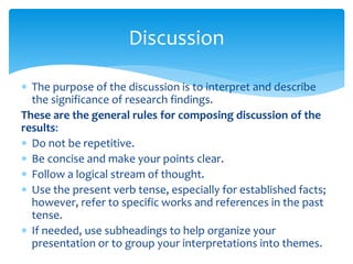  The purpose of the discussion is to interpret and describe
the significance of research findings.
These are the general rules for composing discussion of the
results:
 Do not be repetitive.
 Be concise and make your points clear.
 Follow a logical stream of thought.
 Use the present verb tense, especially for established facts;
however, refer to specific works and references in the past
tense.
 If needed, use subheadings to help organize your
presentation or to group your interpretations into themes.
Discussion
 