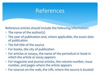 Reference entries should include the following information:
 The name of the author(s)
 The year of publication and, where applicable, the exact date
of publication
 The full title of the source
 For books, the city of publication
 For articles or essays, the name of the periodical or book in
which the article or essay appears
 For magazine and journal articles, the volume number, issue
number, and pages where the article appears
 For sources on the web, the URL where the source is located
References
 