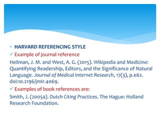  HARVARD REFERENCING STYLE
Example of journal reference
Heilman, J. M. and West, A. G. (2015). Wikipedia and Medicine:
Quantifying Readership, Editors, and the Significance of Natural
Language. Journal of Medical Internet Research, 17(3), p.e62.
doi:10.2196/jmir.4069.
Examples of book references are:
Smith, J. (2005a). Dutch Citing Practices. The Hague: Holland
Research Foundation.
 