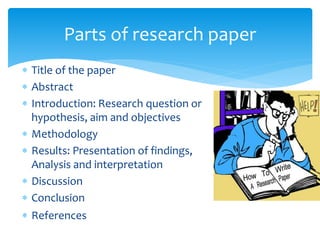  Title of the paper
 Abstract
 Introduction: Research question or
hypothesis, aim and objectives
 Methodology
 Results: Presentation of findings,
Analysis and interpretation
 Discussion
 Conclusion
 References
Parts of research paper
 