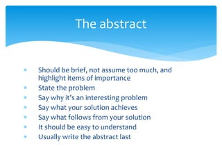  Should be brief, not assume too much, and
highlight items of importance
 State the problem
 Say why it’s an interesting problem
 Say what your solution achieves
 Say what follows from your solution
 It should be easy to understand
 Usually write the abstract last
The abstract
 