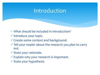  What should be included in introduction?
Introduce your topic.
Create some context and background.
Tell your reader about the research you plan to carry
out.
State your rationale.
Explain why your research is important.
State your hypothesis.
Introduction
 