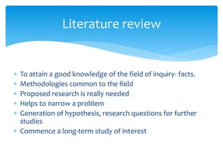  To attain a good knowledge of the field of inquiry- facts.
 Methodologies common to the field
 Proposed research is really needed
 Helps to narrow a problem
 Generation of hypothesis, research questions for further
studies
 Commence a long-term study of interest
Literature review
 