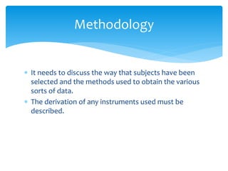  It needs to discuss the way that subjects have been
selected and the methods used to obtain the various
sorts of data.
 The derivation of any instruments used must be
described.
Methodology
 