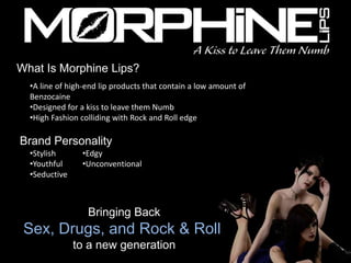 What Is Morphine Lips?
  •A line of high-end lip products that contain a low amount of
  Benzocaine
  •Designed for a kiss to leave them Numb
  •High Fashion colliding with Rock and Roll edge

Brand Personality
  •Stylish      •Edgy
  •Youthful     •Unconventional
  •Seductive



                  Bringing Back
 Sex, Drugs, and Rock & Roll
               to a new generation
 