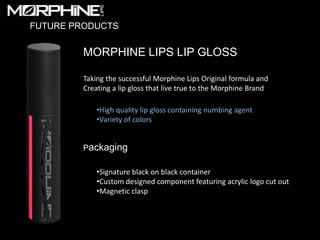 FUTURE PRODUCTS


         MORPHINE LIPS LIP GLOSS

         Taking the successful Morphine Lips Original formula and
         Creating a lip gloss that live true to the Morphine Brand

             •High quality lip gloss containing numbing agent
             •Variety of colors


         Packaging

             •Signature black on black container
             •Custom designed component featuring acrylic logo cut out
             •Magnetic clasp
 