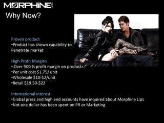 Why Now?


 Proven product
 •Product has shown capability to
 Penetrate market

 High Profit Margins
 • Over 500 % profit margin on products
 •Per unit cost $1.75/ unit
 •Wholesale $10-12/unit
 •Retail $19.50-$22

 International interest
 •Global press and high end accounts have inquired about Morphine Lips
 •Not one dollar has been spent on PR or Marketing
 