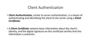 Client Authentication
• Client Authentication, similar to server authentication, is a means of
authenticating and identifying the client to the server using a Client
Certificate.
• A Client Certificate contains basic information about the client’s
identity, and the digital signature on this certificate verifies that this
information is authentic.
 