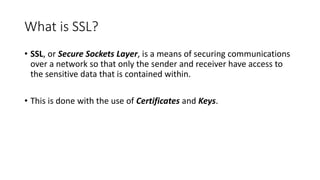 What is SSL?
• SSL, or Secure Sockets Layer, is a means of securing communications
over a network so that only the sender and receiver have access to
the sensitive data that is contained within.
• This is done with the use of Certificates and Keys.
 