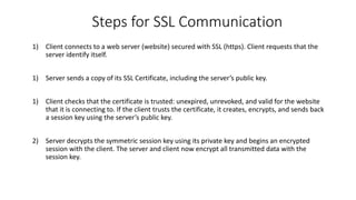 Steps for SSL Communication
1) Client connects to a web server (website) secured with SSL (https). Client requests that the
server identify itself.
1) Server sends a copy of its SSL Certificate, including the server’s public key.
1) Client checks that the certificate is trusted: unexpired, unrevoked, and valid for the website
that it is connecting to. If the client trusts the certificate, it creates, encrypts, and sends back
a session key using the server’s public key.
2) Server decrypts the symmetric session key using its private key and begins an encrypted
session with the client. The server and client now encrypt all transmitted data with the
session key.
 