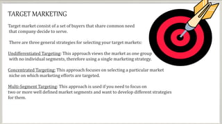 TARGET MARKETING
Target market consist of a set of buyers that share common need
that company decide to serve.
There are three general strategies for selecting your target markets:
Undifferentiated Targeting: This approach views the market as one group
with no individual segments, therefore using a single marketing strategy.
Concentrated Targeting: This approach focuses on selecting a particular market
niche on which marketing efforts are targeted.
Multi-Segment Targeting: This approach is used if you need to focus on
two or more well defined market segments and want to develop different strategies
for them.
 