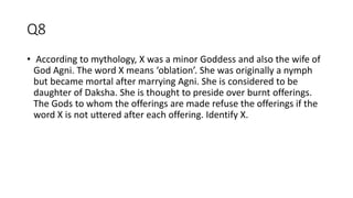 Q8
• According to mythology, X was a minor Goddess and also the wife of
God Agni. The word X means ‘oblation’. She was originally a nymph
but became mortal after marrying Agni. She is considered to be
daughter of Daksha. She is thought to preside over burnt offerings.
The Gods to whom the offerings are made refuse the offerings if the
word X is not uttered after each offering. Identify X.
 