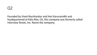 Q2
Founded by Vivek Ravishankar and Hari Karunanidhi and
headquartered at Palo Alto, CA, this company was formerly called
Interview Street, Inc. Name the company.
 