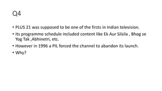 Q4
• PLUS 21 was supposed to be one of the firsts in Indian television.
• Its programme schedule included content like Ek Aur Silsila , Bhog se
Yog Tak ,Abhinetri, etc.
• However in 1996 a PIL forced the channel to abandon its launch.
• Why?
 