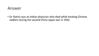 Answer
• Dr. Kotnis was an Indian physician who died while treating Chinese
soldiers during the second China-Japan war in 1942.
 