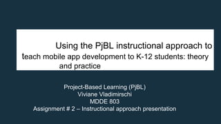Using the PjBL instructional approach to
teach mobile app development to K-12 students: theory
and practice
Project-Based Learning (PjBL)
Viviane Vladimirschi
MDDE 803
Assignment # 2 – Instructional approach presentation
 