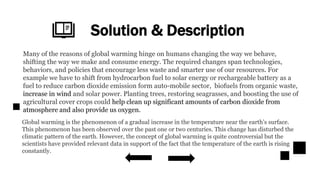 Solution & Description
Many of the reasons of global warming hinge on humans changing the way we behave,
shifting the way we make and consume energy. The required changes span technologies,
behaviors, and policies that encourage less waste and smarter use of our resources. For
example we have to shift from hydrocarbon fuel to solar energy or rechargeable battery as a
fuel to reduce carbon dioxide emission form auto-mobile sector, biofuels from organic waste,
increase in wind and solar power. Planting trees, restoring seagrasses, and boosting the use of
agricultural cover crops could help clean up significant amounts of carbon dioxide from
atmosphere and also provide us oxygen.
Global warming is the phenomenon of a gradual increase in the temperature near the earth’s surface.
This phenomenon has been observed over the past one or two centuries. This change has disturbed the
climatic pattern of the earth. However, the concept of global warming is quite controversial but the
scientists have provided relevant data in support of the fact that the temperature of the earth is rising
constantly.
 