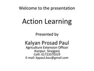 Welcome to the presentation
Action Learning
Presented by
Kalyan Prosad Paul
Agriculture Extension Officer
Kazipur, Sirajganj
Celll: 01723370319
E-mail: kppaul.bau@gmail.com
 