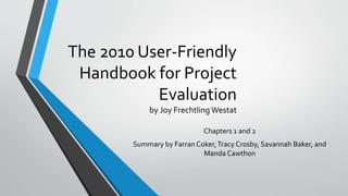 The 2010 User-Friendly
Handbook for Project
Evaluation
by Joy Frechtling Westat
Chapters 1 and 2
Summary by Farran Coker,Tracy Crosby, Savannah Baker, and
Manda Cawthon
 