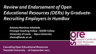 Review and Endorsement of Open Educational Resources (OERs) by Graduate-Recruiting Employers in HumBox Antonio Martínez-ArboledaPrincipal Teaching Fellow - SCORE Fellow University of Leeds  -  Open Universitysllama@leeds.ac.ukCascading Open Educational ResourcesTeesside University  - 16 September 2011