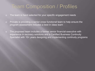    The team is hand selected for your specific engagement needs

   Provato is providing a senior cross functional team to help ensure the
    program assessment includes a best in class team

   The proposed team includes a former senior financial executive with
    experience in recovery solutions and a Certified Business Continuity
    Specialist with 10+ years designing and implementing continuity programs
 