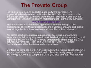 Provato llc. is a leading consulting and software development
organization headquartered in Brecksville, OH. We have an executive
leadership team with extensive experience in Business Continuity, Risk
Management, Disaster Recovery, and Information Technology Services.
                          www.theprovatogroup.com
Provato utilizes a collaborative approach to solution design. This
methodology allows the project managers, business analysts and clients
to work together in a team environment to achieve desired results.

We prefer practical solutions to problems. We utilize our collective
experience to deliver quality solutions while designing, implementing, and
deploying recovery projects. Provato understands and bridges the gaps
between Governance, Risk, and Compliance (“GRC”), Business
Continuity, and other business resilient practices.

Our team is comprised of senior executives with practical experience who
have consulted and implemented world class continuity programs and
technology solutions to company’s of varying size and business verticals.



                                                                             2
 