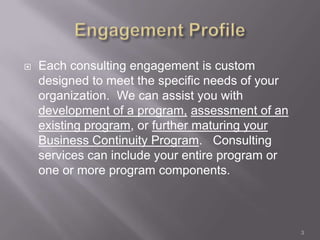    Each consulting engagement is custom
    designed to meet the specific needs of your
    organization. We can assist you with
    development of a program, assessment of an
    existing program, or further maturing your
    Business Continuity Program. Consulting
    services can include your entire program or
    one or more program components.



                                                  3
 