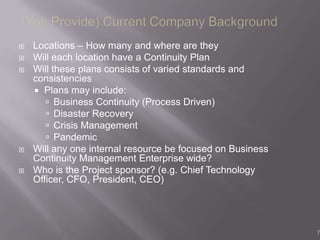    Locations – How many and where are they
   Will each location have a Continuity Plan
   Will these plans consists of varied standards and
    consistencies
     Plans may include:
        Business Continuity (Process Driven)
        Disaster Recovery
        Crisis Management
        Pandemic
   Will any one internal resource be focused on Business
    Continuity Management Enterprise wide?
   Who is the Project sponsor? (e.g. Chief Technology
    Officer, CFO, President, CEO)




                                                            7
 