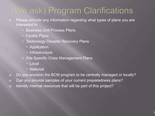    Please provide any information regarding what types of plans you are
    interested in
         Business Unit Process Plans
         Facility Plans
         Technology Disaster Recovery Plans
            Application
            Infrastructure
         Site Specific Crisis Management Plans
            Local
            National
   Do you envision the BCM program to be centrally managed or locally?
   Can you provide samples of your current preparedness plans?
   Identify internal resources that will be part of this project?




                                                                           8
 