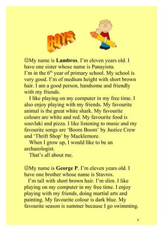 My name is Lambros. I’m eleven years old. I
have one sister whose name is Panayiota.
I’m in the 6th year of primary school. My school is
very good. I’m of medium height with short brown
hair. I am a good person, handsome and friendly
with my friends.
I like playing on my computer in my free time. I
also enjoy playing with my friends. My favourite
animal is the great white shark. My favourite
colours are white and red. My favourite food is
souvlaki and pizza. I like listening to music and my
favourite songs are ‘Boom Boom’ by Justice Crew
and ‘Thrift Shop’ by Macklemore.
When I grow up, I would like to be an
archaeologist.
That’s all about me.
My name is George P. I’m eleven years old. I
have one brother whose name is Stavros.
I’m tall with short brown hair. I’m slim. I like
playing on my computer in my free time. I enjoy
playing with my friends, doing martial arts and
painting. My favourite colour is dark blue. My
favourite season is summer because I go swimming.
8

 