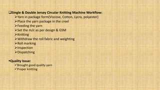 Single & Double Jersey Circular Knitting Machine Workflow:
Yarn in package form(Viscose, Cotton, Lycra, polyester)
Place the yarn package in the creel
Feeding the yarn
Set the m/c as per design & GSM
Knitting
Withdraw the roll fabric and weighting
Roll marking
Inspection
Dispatching
Quality Issue:
Brought good quality yarn
Proper knitting
 