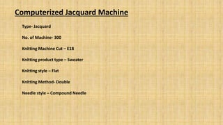 Computerized Jacquard Machine
Type- Jacquard
No. of Machine- 300
Knitting Machine Cut – E18
Knitting product type – Sweater
Knitting style – Flat
Knitting Method- Double
Needle style – Compound Needle
 