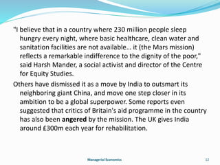 "I believe that in a country where 230 million people sleep 
hungry every night, where basic healthcare, clean water and 
sanitation facilities are not available… it (the Mars mission) 
reflects a remarkable indifference to the dignity of the poor," 
said Harsh Mander, a social activist and director of the Centre 
for Equity Studies. 
Others have dismissed it as a move by India to outsmart its 
neighboring giant China, and move one step closer in its 
ambition to be a global superpower. Some reports even 
suggested that critics of Britain's aid programme in the country 
has also been angered by the mission. The UK gives India 
around £300m each year for rehabilitation. 
Managerial Economics 12 
 