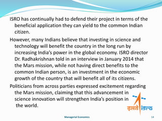 ISRO has continually had to defend their project in terms of the 
beneficial application they can yield to the common Indian 
citizen. 
However, many Indians believe that investing in science and 
technology will benefit the country in the long run by 
increasing India’s power in the global economy. ISRO director 
Dr. Radhakrishnan told in an interview in January 2014 that 
the Mars mission, while not having direct benefits to the 
common Indian person, is an investment in the economic 
growth of the country that will benefit all of its citizens. 
Politicians from across parties expressed excitement regarding 
the Mars mission, claiming that this advancement in 
science innovation will strengthen India’s position in 
the world. 
Managerial Economics 14 
 