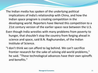 The Indian media has spoken of the underlying political 
implications of India’s relationship with China, and how the 
Indian space program is creating competition in the 
developing world. Reporters have likened this competition to a 
21st century version of the earlier space race between the U.S. 
Even though India wrestles with many problems from poverty to 
hunger, that shouldn't stop the country from forging ahead in 
science and space, said B.N. Raghunandan, of the Indian 
Institute of Science. 
"I don't think we can afford to lag behind. We can't sacrifice 
frontier research for the sake of solving old-world problems," 
he said. "These technological advances have their own spinoffs 
and benefits." 
Managerial Economics 15 
 