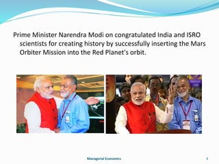 Prime Minister Narendra Modi on congratulated India and ISRO 
scientists for creating history by successfully inserting the Mars 
Orbiter Mission into the Red Planet's orbit. 
Managerial Economics 3 
 