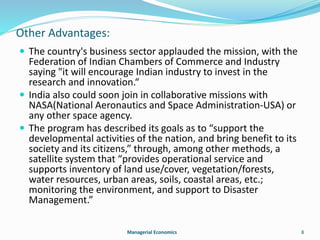 Other Advantages: 
 The country's business sector applauded the mission, with the 
Federation of Indian Chambers of Commerce and Industry 
saying "it will encourage Indian industry to invest in the 
research and innovation.“ 
 India also could soon join in collaborative missions with 
NASA(National Aeronautics and Space Administration-USA) or 
any other space agency. 
 The program has described its goals as to “support the 
developmental activities of the nation, and bring benefit to its 
society and its citizens,” through, among other methods, a 
satellite system that “provides operational service and 
supports inventory of land use/cover, vegetation/forests, 
water resources, urban areas, soils, coastal areas, etc.; 
monitoring the environment, and support to Disaster 
Management.” 
Managerial Economics 8 
 