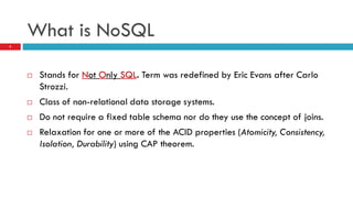 What is NoSQL
 Stands for Not Only SQL. Term was redefined by Eric Evans after Carlo
Strozzi.
 Class of non-relational data storage systems.
 Do not require a fixed table schema nor do they use the concept of joins.
 Relaxation for one or more of the ACID properties (Atomicity, Consistency,
Isolation, Durability) using CAP theorem.
5
 