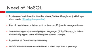 Need of NoSQL
 Explosion of social media sites (Facebook, Twitter, Google etc.) with large
data needs. (Sharding is a problem)
 Rise of cloud-based solutions such as Amazon S3 (simple storage solution).
 Just as moving to dynamically-typed languages (Ruby/Groovy), a shift to
dynamically-typed data with frequent schema changes.
 Expansion of Open-source community.
 NoSQL solution is more acceptable to a client now than a year ago.
6
 