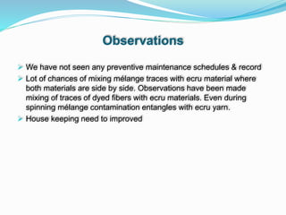 Observations
 We have not seen any preventive maintenance schedules & record
 Lot of chances of mixing mélange traces with ecru material where
both materials are side by side. Observations have been made
mixing of traces of dyed fibers with ecru materials. Even during
spinning mélange contamination entangles with ecru yarn.
 House keeping need to improved
 